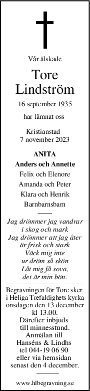 Vår älskade
Tore
Lindström
16 september 1935
har lämnat oss 
Kristianstad  
7 november 2023
ANITA
Anders och Annette
Felix och Elenore
Amanda och Peter
Klara och Henrik
Barnbarnsbarn
Jag drömmer jag vandrar
i skog och mark
Jag drömmer att jag åter
är frisk och stark
Väck mig inte
ur dröm så skön
Låt mig få sova,
det är min bön.
Begravningen för Tore sker 
i Heliga Trefaldighets kyrka
onsdagen den 13 december
kl 13.00.
Därefter inbjuds 
till minnesstund.
Anmälan till 
Hanséns & Lindhs 
tel 044-19 06 90 
eller via hemsidan 
senast den 4 december.
   ———
www.hlbegravning.se
