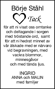 Börje Ståhl
för att ni visat oss omtanke
och deltagande i sorgen
med tröstande ord,  samt
för att ni hedrat minnet av
vår älskade med er närvaro
vid begravningen, med
vackra blommor,
minnesgåvor 
och med tända ljus.
INGRID
ANNA och MALIN
med familjer
