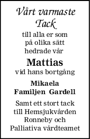Vårt varmaste
Tack
till alla er som
på olika sätt
hedrade vår 
Mattias
vid hans bortgång
Mikaela
Familjen  Gardell
Samt ett stort tack
till Hemsjukvården
Ronneby och
Palliativa vårdteamet
