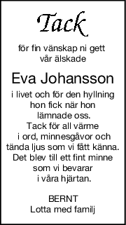 för fin vänskap ni gett 
vår älskade
Eva Johansson
i livet och för den hyllning
hon fick när hon
 lämnade oss.
Tack för all värme
 i ord, minnesgåvor och
tända ljus som vi fått känna.
Det blev till ett fint minne
som vi bevarar
 i våra hjärtan.
BERNT
Lotta med familj
