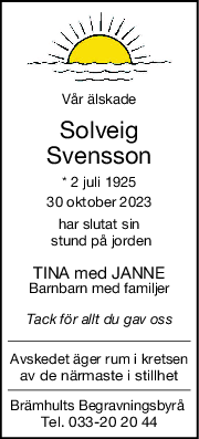 Vår älskade
Solveig
Svensson
* 2 juli 1925
30 oktober 2023
har slutat sin
 stund på jorden
TINA med JANNE
Barnbarn med familjer
Tack för allt du gav oss
Avskedet äger rum i kretsen
av de närmaste i stillhet
Brämhults Begravningsbyrå 
Tel. 033-20 20 44
