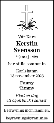 Vår Kära
Kerstin
Svensson
* 9 maj 1929
har stilla somnat in
Karlshamn
13 november 2023
Fanny
Timmy
Blott en dag
ett ögonblick i sänder
Begravning inom familjen.
begravningsbyranim.se
