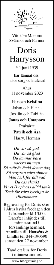 Vår kära Mamma
Svärmor och Farmor
Doris
Harrysson
* 1 juni 1939
har lämnat oss 
i stor sorg och saknad
Åhus
11 november 2023
Per och Kristina
Johan och Hanna
Josefin och Tabitha
Jonas och Umaporn
Prakairat
Patrik och Åsa
Harry, Herman
Du var så god,
Du var så glad
Du lämnar bara
vackra minnen
Så svår är ändå denna dag
Så sorgsna våra sinnen
Men tack för allt vad
Du oss skänkt
Vi vet Du på oss alltid tänkt
Tack för våra lyckliga år
tillsammans
Begravning för Doris sker 
i Åhus kyrka fredagen den
1 december kl 13.00.
Därefter inbjudes till
minnesstund i
församlingshemmet.
Anmälan till Hanséns &
Lindhs tel 044-190690
senast den 27 november.
———
Tänd ett ljus för Doris
i minnesrummet.
www.hlbegravning.se
