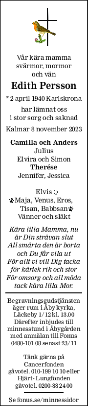 Vår kära mamma 
svärmor, mormor 
och vän 
Edith Persson 
* 2 april 1940 Karlskrona
har lämnat oss 
i stor sorg och saknad 
Kalmar 8 november 2023 
Camilla och Anders 
Julius 
Elvira och Simon 
Therése 
Jennifer, Jessica 
Elvis 
Maja, Venus, Eros, 
Tisan, Babbsan 
Vänner och släkt 
Kära lilla Mamma, nu 
är Din strävan slut 
All smärta den är borta 
och Du får vila ut 
För allt vi vill Dig tacka 
för kärlek rik och stor 
För omsorg och all möda 
tack kära lilla Mor. 
Begravningsgudstjänsten 
äger rum i Åby kyrka, 
Läckeby 1/12 kl. 13.00 
Därefter inbjudes till 
minnesstund i Åbygården 
med anmälan till Fonus 
0480-101 08 senast 23/11 
Tänk gärna på 
Cancerfonden 
gåvotel. 010-199 10 10 eller 
Hjärt- Lungfonden 
gåvotel. 0200-88 24 00 
Se fonus.se/minnessidor 
