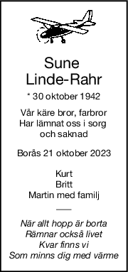 Sune 
LindeRahr
* 30 oktober 1942
Vår käre bror, farbror
Har lämnat oss i sorg 
och saknad
Borås 21 oktober 2023
Kurt
Britt
Martin med familj
När allt hopp är borta
Rämnar också livet
Kvar finns vi
Som minns dig med värme
