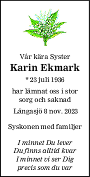 Vår kära Syster
Karin Ekmark
* 23 juli 1936
har lämnat oss i stor
sorg och saknad
 Långasjö 8 nov. 2023
Syskonen med familjer
I minnet Du lever
Du finns alltid kvar
I minnet vi ser Dig
precis som du var
