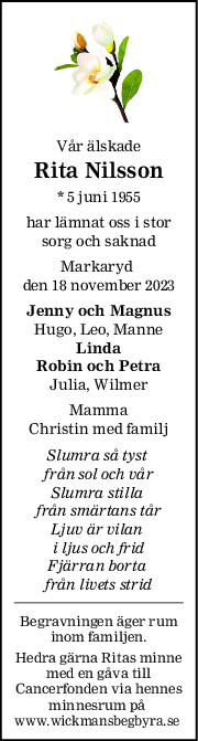 Vår älskade
Rita Nilsson
* 5 juni 1955
har lämnat oss i stor
sorg och saknad
Markaryd 
den 18 november 2023
Jenny och Magnus
Hugo, Leo, Manne
Linda
Robin och Petra
Julia, Wilmer
Mamma
Christin med familj
Slumra så tyst 
från sol och vår
Slumra stilla 
från smärtans tår
Ljuv är vilan 
i ljus och frid
Fjärran borta 
från livets strid
Begravningen äger rum
inom familjen.
Hedra gärna Ritas minne
med en gåva till
Cancerfonden via hennes
minnesrum på 
www.wickmansbegbyra.se 
