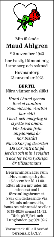 Min älskade  
Maud Ahlgren 
* 2 november 1943  
har hastigt lämnat mig 
i stor sorg och saknad 
Hovmantorp 
23 november 2023 
BERTIL 
Nära vänner och släkt 
Hand i hand genom 
livet vi vandrat 
Sida vid sida vi alltid 
har stått 
I med- och motgång vi 
styrkte varandra 
Vår kärlek från  
ungdomens år  
har bestått 
Nu viskar jag de orden 
Du var mitt allt på 
jorden och min i evighet 
Tack för våra lyckliga 
år tillsammans 
Begravningen äger rum 
i Hovmantorps kyrka 
15 december kl.11.00. 
Efter akten inbjudes till 
minnesstund i 
församlingshemmet.  
Svar om deltagande Via  
Mauds minnessida, 
fonus.se/minnessidor eller 
0478-40266 senast 11/12. 
Tänk på Hjärt- och 
Lungfonden pg 909192-7 
Varmt tack till all berörd 
personal på CLV. 
