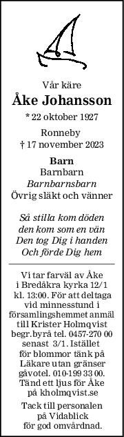 Vår käre
Åke Johansson
* 22 oktober 1927
Ronneby 
† 17 november 2023
Barn
Barnbarn
Barnbarnsbarn
Övrig släkt och vänner
Så stilla kom döden
den kom som en vän
Den tog Dig i handen
Och förde Dig hem
Vi tar farväl av Åke
i Bredåkra kyrka 12/1
 kl. 13:00. För att deltaga
vid minnesstund i
församlingshemmet anmäl
till Krister Holmqvist
begr.byrå tel. 0457-270 00
senast  3/1. Istället 
för blommor tänk på
 Läkare utan gränser
 gåvotel. 010-199 33 00. 
Tänd ett ljus för Åke
 på kholmqvist.se
Tack till personalen
 på Vidablick
 för god omvårdnad.
