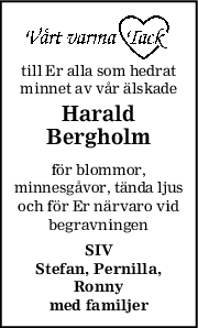 till Er alla som hedrat
minnet av vår älskade
Harald
Bergholm
för blommor,
minnesgåvor, tända ljus
och för Er närvaro vid
begravningen
SIV
Stefan, Pernilla,
Ronny
med familjer
