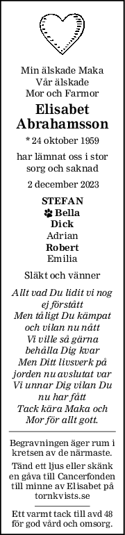 Min älskade Maka
Vår älskade
Mor och Farmor
Elisabet
Abrahamsson
* 24 oktober 1959
har lämnat oss i stor
sorg och saknad
 2 december 2023
STEFAN
 Bella
Dick
Adrian
Robert
Emilia
Släkt och vänner
Allt vad Du lidit vi nog
ej förstått
Men tåligt Du kämpat
och vilan nu nått
Vi ville så gärna
behålla Dig kvar
Men Ditt livsverk på
jorden nu avslutat var
Vi unnar Dig vilan Du
nu har fått
Tack kära Maka och
Mor för allt gott.
Begravningen äger rum i
kretsen av de närmaste.
Tänd ett ljus eller skänk
en gåva till Cancerfonden
till minne av Elisabet på
tornkvists.se
Ett varmt tack till avd 48
för god vård och omsorg.
