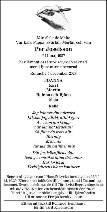 Min älskade Make
Vår käre Pappa, Svärfar, Morfar och Vän
Per Josefsson
* 11 maj 1957
har lämnat oss i stor sorg och saknad 
men i ljust minne bevarad
Ronneby 5 december 2023
JOANNA
Karl
Martin
Helena och Björn
Maja
Kalle
Jag känner din närvaro
Liksom jag alltid, alltid gjort
Även om din kropp
har lämnat jordelivet
Så finns du trots allt 
Hos mig
Med mig
Var jag än befinner mig
Ditt jordelivs förtvivlan
Som genomsökte mina drömmar
Har förlorat
Verklighetens klara konturer
Begravning äger rum i Hasslö kyrka torsdag den 28/12 
kl. 10.30. Efter akten inbjudes till minnesstund i församlings-
hemmet. Svar om deltagande till Törnkvist Begravningsbyrå
tel. 0457-755 15 eller via hemsidan senast den 20/12. 
Tänd ett ljus eller skänk en gåva till Hjärnfonden 
till minne av Per på tornkvists.se
Ett varmt tack till Ronneby Hemtjänst 
för fin vård och omsorg
