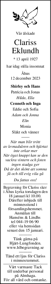 Vår älskade
Clariss
Eklundh
* 13 april 1927
har idag stilla insomnat
Åhus
12 december 2023
Shirley och Hans
Patricia och Jonas
Hilda, Ella
Cenneth och Inga
Eddie och Sofia
Adam och Jonna
Elin
Monia
Släkt och vänner
När man blir trött
av levnadsåren och hjärtat
inte orkar mer
När ögat knappt kan se den
vackra vintern och foten
ingen stadga ger
Då är det skönt att somna
få och till evig vila gå
Du fattas oss!
Begravning för Clariss sker 
i Åhus kyrka torsdagen den
18 januari kl 10.00. 
Därefter inbjuds till
minnesstund i
församlingshemmet.
Anmälan till 
Hanséns & Lindhs 
tel 044-19 06 90 
eller via hemsidan 
senast den 15 januari.
———
Tänk gärna på
Hjärt-Lungfonden.
www.hlbegravning.se
———
Tänd ett ljus för Clariss
i minnesrummet.
Vårt varmaste Tack
till underbar personal
på Almhaga.
För all vård och omtanke.
