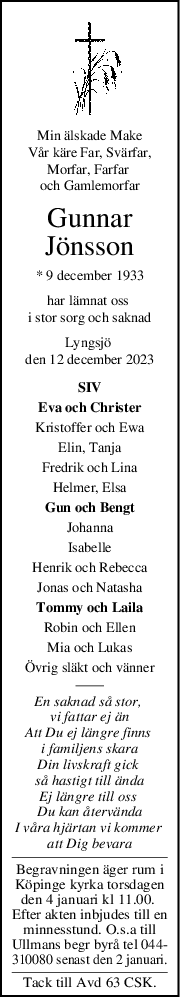 Min älskade Make
Vår käre Far, Svärfar,
Morfar, Farfar 
och Gamlemorfar
Gunnar
Jönsson
* 9 december 1933
har lämnat oss 
i stor sorg och saknad
Lyngsjö 
den 12 december 2023
SIV
Eva och Christer
Kristoffer och Ewa
Elin, Tanja
Fredrik och Lina
Helmer, Elsa
Gun och Bengt
Johanna
Isabelle
Henrik och Rebecca
Jonas och Natasha
Tommy och Laila
Robin och Ellen
Mia och Lukas
Övrig släkt och vänner
En saknad så stor, 
vi fattar ej än
Att Du ej längre finns 
i familjens skara
Din livskraft gick 
så hastigt till ända
Ej längre till oss 
Du kan återvända
I våra hjärtan vi kommer 
att Dig bevara
Begravningen äger rum i
Köpinge kyrka torsdagen
den 4 januari kl 11.00. 
Efter akten inbjudes till en
minnesstund. O.s.a till
Ullmans begr byrå tel 044-
310080 senast den 2 januari.
Tack till Avd 63 CSK.
