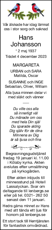 Vår älskade har idag lämnat
oss i stor sorg och saknad
Hans
Johansson
* 2 maj 1937
Trädet 4 december 2023
MARGARETA
URBAN och SARA
Matilda, Oscar
SUSANNE och INGE
Sebastian, Oliver, William
Alla ljusa minnen delar vi
med släkt och vänner
Du ville oss alla
så innerligt väl
Du månade om oss
med hela Din själ
Du sparade aldrig
Dig själv för de dina
Minnena av Dig
är så ljusa och fina
Begravningsgudstjänst
fredag 19 januari kl. 11.00
i Kölaby kyrka. Akten
avslutas efter urnsättning
på kyrkogården.
Efter akten inbjuds till
minnesstund på Hotell
Lassalyckan. Svar om
deltagande till lenbergs.se
eller på tel. 0321- 262 50
senast den 11 januari.
Hedra gärna minnet av Hans
med att tända ett ljus för
honom på lenbergs.se
Ett stort tack till Hemtjänsten
för fantastisk omvårdnad.
