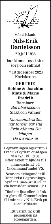 Vår älskade
Nils-Erik
Danielsson
* 9 juli 1936
har lämnat oss i stor
sorg och saknad
 † 18 december 2023
Karlskrona
GERTHIE
Heléne & Joachim
Mats & Marie
Fredrik
Barnbarn
Barnbarnsbarn
Släkt och vänner
Du somnade stilla
när färden var slut
Från allt vad Du
kämpat
Du nu vilar ut
Begravningen äger rum i
Fredrikskyrkan onsdagen
den 17/1 kl. 13:00.
Efter akten inbjudes till
minnesstund  på
Ordenssamfundet VS.
Svar om deltagande till
Törnkvist Begravnings-
byrå tel. 0455-842 00 eller
via hemsidan senast 10/1.
Tänd ett ljus eller skänk
en gåva till Cancerfonden
till minne av Nils-Erik på
tornkvists.se
Ett varmt tack till
personalen på
Rosengården.
