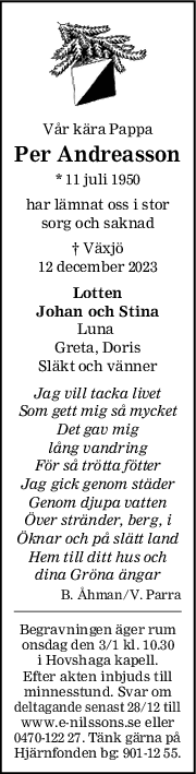 Vår kära Pappa
Per Andreasson
* 11 juli 1950
har lämnat oss i stor
sorg och saknad
† Växjö
12 december 2023
Lotten
Johan och Stina
Luna 
Greta, Doris
Släkt och vänner
Jag vill tacka livet
Som gett mig så mycket
Det gav mig
lång vandring
För så trötta fötter
Jag gick genom städer
Genom djupa vatten
Över stränder, berg, i
Öknar och på slätt land
Hem till ditt hus och
dina Gröna ängar
B. Åhman/V. Parra
Begravningen äger rum
onsdag den 3/1 kl. 10.30
i Hovshaga kapell.
Efter akten inbjuds till
minnesstund. Svar om
deltagande senast 28/12 till
www.e-nilssons.se eller
0470-122 27. Tänk gärna på
Hjärnfonden bg: 901-12 55.
