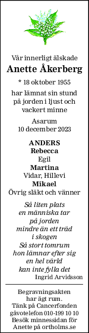 Vår innerligt älskade 
Anette Åkerberg 
* 18 oktober 1955  
har lämnat sin stund 
på jorden i ljust och 
vackert minne 
Asarum 
10 december 2023 
ANDERS 
Rebecca 
Egil 
Martina 
Vidar, Hillevi 
Mikael 
Övrig släkt och vänner 
Så liten plats  
en människa tar 
på jorden 
mindre än ett träd 
i skogen 
Så stort tomrum 
hon lämnar efter sig 
en hel värld 
kan inte fylla det 
Ingrid Arvidsson 
Begravningsakten  
har ägt rum. 
Tänk på Cancerfonden  
gåvotelefon 010-199 10 10 
Besök minnessidan för 
Anette på ortholms.se 
