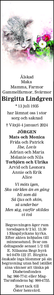 Älskad
Maka 
Mamma, Farmor
Gammelfarmor, Svärmor
Birgitta Lindgren
* 13 juli 1935
har lämnat oss i stor
sorg och saknad
† Växjö 4 januari 2024
JÖRGEN
Mats och Monica
Frida och Patrick
Ilse, Lovis
Adrian och Maria
Melanie och Nils
Torbjörn och Ulrika
Arvid och Leonora
Annie och Erik
Alice
Vi möts igen,
Ska världen än en gång
bli som då
Så ljus och skön,
så underbar
Men säg, varför skildes
vi två
Begravningen äger rum
torsdagen 8/2 kl. 13.30 
i Skogslyckans kyrka.
Efter akten inbjudes till
minnesstund. Svar om
deltagande senast 1/2 till 
E. Nilssons Begr.byrå
tel 0470-122 27. Birgitta
önskade inga blommor på sin
begravning utan bad istället
sina vänner att tänka på
Diabetesfonden
bg: 900-7741 eller Mag-
Tarmfondens bg: 900-4755.
Stort tack till
Öster hemvård.
