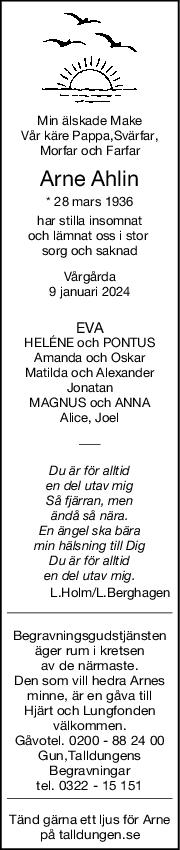 Min älskade Make
Vår käre Pappa,Svärfar,
Morfar och Farfar
Arne Ahlin
* 28 mars 1936
har stilla insomnat
och lämnat oss i stor 
sorg och saknad
Vårgårda
9 januari 2024
EVA
HELÉNE och PONTUS
Amanda och Oskar
Matilda och Alexander
Jonatan
MAGNUS och ANNA
Alice, Joel
Du är för alltid
en del utav mig
Så fjärran, men
ändå så nära.
En ängel ska bära
min hälsning till Dig
Du är för alltid
en del utav mig.
L.Holm/L.Berghagen
Begravningsgudstjänsten
äger rum i kretsen
av de närmaste.
Den som vill hedra Arnes
minne, är en gåva till
Hjärt och Lungfonden
välkommen.
Gåvotel. 0200 - 88 24 00
Gun,Talldungens
Begravningar
tel. 0322 - 15 151
Tänd gärna ett ljus för Arne
på talldungen.se
