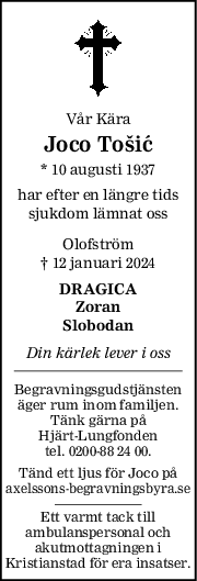 Vår Kära
Joco Tošić
* 10 augusti 1937
har efter en längre tids
sjukdom lämnat oss
Olofström
† 12 januari 2024
DRAGICA
Zoran
Slobodan
Din kärlek lever i oss
Begravningsgudstjänsten
äger rum inom familjen.
Tänk gärna på
Hjärt-Lungfonden
tel. 0200-88 24 00.
Tänd ett ljus för Joco på
axelssons-begravningsbyra.se
Ett varmt tack till
ambulanspersonal och
akutmottagningen i
Kristianstad för era insatser.
