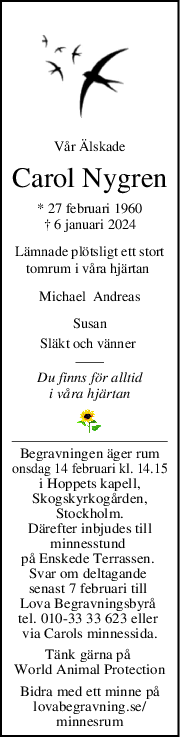 Vår Älskade
Carol Nygren
* 27 februari 1960
† 6 januari 2024
Lämnade plötsligt ett stort
tomrum i våra hjärtan 
Michael  Andreas
Susan
Släkt och vänner 
Du finns för alltid
i våra hjärtan
Begravningen äger rum
onsdag 14 februari kl. 14.15
i Hoppets kapell,
Skogskyrkogården,
Stockholm.
Därefter inbjudes till
minnesstund 
på Enskede Terrassen. 
Svar om deltagande 
senast 7 februari till 
Lova Begravningsbyrå 
tel. 010-33 33 623 eller 
via Carols minnessida.
Tänk gärna på 
World Animal Protection
Bidra med ett minne på
lovabegravning.se/
minnesrum
