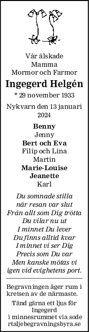 Vår älskade
Mamma
Mormor och Farmor
Ingegerd Helgén
* 29 november 1933
Nykvarn den 13 januari
2024
Benny
Jenny
Bert och Eva
Filip och Lina
Martin
Marie-Louise
Jeanette
Karl
Du somnade stilla
när resan var slut
Från allt som Dig trötta
Du vilar nu ut
I minnet Du lever
Du finns alltid kvar
I minnet vi ser Dig
Precis som Du var
Men kanske mötas vi
igen vid evighetens port.
Begravningen äger rum i
kretsen av de närmaste.
Tänd gärna ett ljus för
Ingegerd
 i minnesrummet via sode
rtaljebegravningsbyra.se
