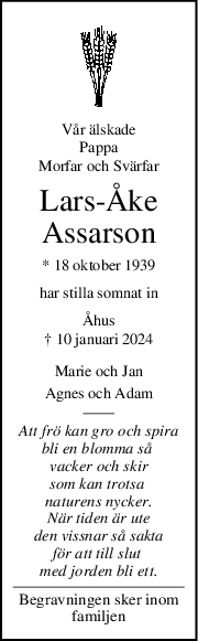 Vår älskade
Pappa
Morfar och Svärfar
LarsÅke
Assarson
* 18 oktober 1939
har stilla somnat in
Åhus
† 10 januari 2024
Marie och Jan
Agnes och Adam
Att frö kan gro och spira
bli en blomma så 
vacker och skir
som kan trotsa 
naturens nycker.
När tiden är ute
den vissnar så sakta
för att till slut 
med jorden bli ett.
Begravningen sker inom
familjen
