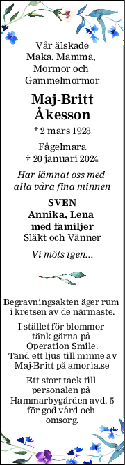 Vår älskade
Maka, Mamma, 
Mormor och 
Gammelmormor
MajBritt
Åkesson
* 2 mars 1928
Fågelmara
† 20 januari 2024
Har lämnat oss med 
alla våra fina minnen
SVEN
Annika, Lena 
med familjer
Släkt och Vänner
Vi möts igen...
Begravningsakten äger rum 
i kretsen av de närmaste.
I stället för blommor 
tänk gärna på 
Operation Smile.
Tänd ett ljus till minne av
Maj-Britt på amoria.se
Ett stort tack till 
personalen på 
Hammarbygården avd. 5
för god vård och 
omsorg.
