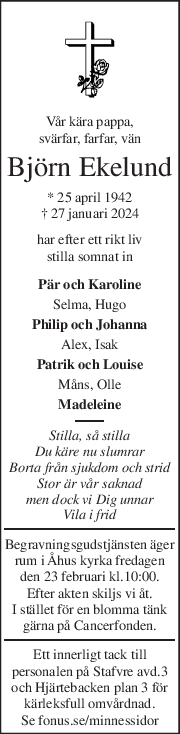 Vår kära pappa, 
svärfar, farfar, vän 
Björn Ekelund 
* 25 april 1942  
† 27 januari 2024  
har efter ett rikt liv 
stilla somnat in 
Pär och Karoline 
Selma, Hugo 
Philip och Johanna 
Alex, Isak 
Patrik och Louise 
Måns, Olle 
Madeleine 
Stilla, så stilla 
Du käre nu slumrar 
Borta från sjukdom och strid 
Stor är vår saknad 
men dock vi Dig unnar 
Vila i frid 
Begravningsgudstjänsten äger 
rum i Åhus kyrka fredagen 
den 23 februari kl.10:00. 
Efter akten skiljs vi åt. 
I stället för en blomma tänk 
gärna på Cancerfonden. 
Ett innerligt tack till 
personalen på Stafvre avd.3 
och Hjärtebacken plan 3 för 
kärleksfull omvårdnad. 
Se fonus.se/minnessidor 
