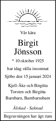 Vår kära
Birgit
Jönsson
* 10 oktober 1925
har idag stilla insomnat
Sjöbo den 15 januari 2024
KjellÅke och Birgitta
Torsten och Birgitta
Barnbarn, Barnbarnsbarn
Älskad  Saknad
Begravningen har ägt rum
