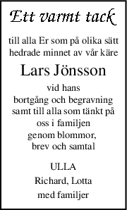 till alla Er som på olika sätt
hedrade minnet av vår käre
Lars Jönsson
vid hans
bortgång och begravning
samt till alla som tänkt på
oss i familjen
genom blommor, 
brev och samtal
ULLA
Richard, Lotta
med familjer
