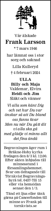 Vår älskade
Frank Larsson
* 7 mars 1946
har lämnat oss i stor
sorg och saknad
Lilla Kulleryd
† 4 februari 2024
ULLA
Billy och Maja
Valdemar, Elvira
Heidi och Jim
Släkt och vänner
Vi alla som känt Dig
och vet hur Du var
önskar så att Du bland
oss fanns kvar
Men nu när Du gått dit
vi alla ska gå
med glädje vi minns allt
det fina ändå
Begravningen äger rum i
Bräkne-Hoby kyrka
fredagen den 8/3 kl. 12.00.
Efter akten inbjudes till
minnesstund i
församlingshemmet. 
Svar om deltagande till
Törnkvist Begravnings-
byrå tel. 0457-755 15 
eller via hemsidan 
senast den 1/3.
Tänd ett ljus eller tänk
gärna på Cancerfonden till
minne av Frank på
tornkvists.se
