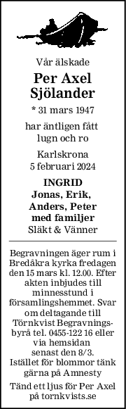 Vår älskade
Per Axel
Sjölander
* 31 mars 1947
har äntligen fått 
lugn och ro
Karlskrona
5 februari 2024
INGRID
Jonas, Erik, 
Anders, Peter
med familjer
Släkt & Vänner
Begravningen äger rum i
Bredåkra kyrka fredagen
den 15 mars kl. 12.00. Efter
akten inbjudes till
minnesstund i
församlingshemmet. Svar
om deltagande till
Törnkvist Begravnings-
byrå tel. 0455-122 16 eller
via hemsidan 
senast den 8/3.
Istället för blommor tänk
gärna på Amnesty
Tänd ett ljus för Per Axel
på tornkvists.se
