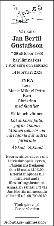 Vår käre 
Jan Bertil 
Gustafsson 
* 29 oktober 1938  
har lämnat oss 
i stor sorg och saknad 
14 februari 2024 
TYRA 
Lena 
Marie Mikael Petra 
Ewa 
Christina  
med familjer 
 
Släkt och vänner 
Låt ankaret falla,  
jag är i hamn 
Minnen som rör vid  
vårt hjärta går aldrig 
förlorade 
Älskad - Saknad 
Begravningen äger rum 
i Kristianopels kyrka, 
Fågelmara fredagen 
den 15 mars kl.13.00. 
Efteråt inbjudes till 
minnesstund i 
församlingshemmet.  
Anmälan senast 7/3 via 
Jan Bertils minnessida 
eller till tel. 08-709 86 80. 
 
Tänk gärna på 
Cancerfonden 
 
Se fonus.se/minnessidor 
