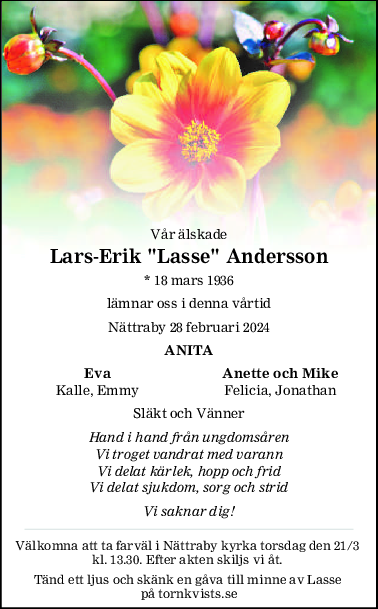 Vår älskade
Lars-Erik "Lasse" Andersson
* 18 mars 1936
lämnar oss i denna vårtid
Nättraby 28 februari 2024
ANITA
Eva Anette och Mike
Kalle, Emmy Felicia, Jonathan
Släkt och Vänner
Hand i hand från ungdomsåren
Vi troget vandrat med varann
Vi delat kärlek, hopp och frid
Vi delat sjukdom, sorg och strid
Vi saknar dig!
Välkomna att ta farväl i Nättraby kyrka torsdag den 21/3 
kl. 13.30. Efter akten skiljs vi åt. 
Tänd ett ljus och skänk en gåva till minne av Lasse 
på tornkvists.se
