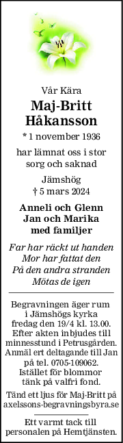 Vår Kära
MajBritt
Håkansson
* 1 november 1936
har lämnat oss i stor
sorg och saknad
Jämshög
† 5 mars 2024
Anneli och Glenn
Jan och Marika
med familjer
Far har räckt ut handen
Mor har fattat den
På den andra stranden
Mötas de igen
Begravningen äger rum 
i Jämshögs kyrka
fredag den 19/4 kl. 13.00.
Efter akten inbjudes till
minnesstund i Petrusgården.
Anmäl ert deltagande till Jan
på tel. 0705-109062.
Istället för blommor 
tänk på valfri fond.
Tänd ett ljus för Maj-Britt på
axelssons-begravningsbyra.se
Ett varmt tack till 
personalen på Hemtjänsten.
