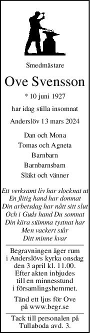 Smedmästare
Ove Svensson
* 10 juni 1927
har idag stilla insomnat
Anderslöv 13 mars 2024
Dan och Mona
Tomas och Agneta
Barnbarn
Barnbarnsbarn
Släkt och vänner
Ett verksamt liv har slocknat ut
En flitig hand har domnat
Din arbetsdag har nått sitt slut
Och i Guds hand Du somnat
Din kära stämma tystnat har
Men vackert står
Ditt minne kvar
Begravningen äger rum
i Anderslövs kyrka onsdag
den 3 april kl. 11.00.
Efter akten inbjudes
till en minnesstund
i församlingshemmet.
Tänd ett ljus för Ove
på www.begr.se
Tack till personalen på
Tullaboda avd. 3.

