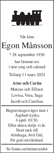 Vår kära 
Egon Månsson 
* 28 september 1930  
har lämnat oss 
i stor sorg och saknad 
Tollarp 11 mars 2024 
Arne och Carita 
Marcus och Ellinor 
Lovisa, Vera, Saga 
Jacob och Carolina 
Begravningen äger rum i 
Äsphult kyrka 
4 april 10:30. 
Efter akten skiljs vi åt. 
Stort tack till 
Almhaga, Avd Gul, 
för god omvårdnad. 
Se fonus.se/minnessidor 
