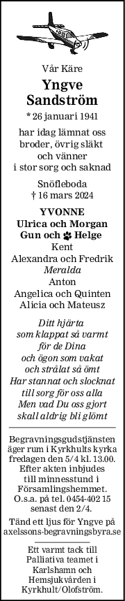 Vår Käre
Yngve
Sandström
* 26 januari 1941
har idag lämnat oss
broder, övrig släkt 
och vänner
i stor sorg och saknad
Snöfleboda
† 16 mars 2024
YVONNE
Ulrica och Morgan
Gun och  Helge 
Kent
Alexandra och Fredrik
Meralda
Anton
Angelica och Quinten
Alicia och Mateusz
Ditt hjärta 
som klappat så varmt
för de Dina
och ögon som vakat
och strålat så ömt
Har stannat och slocknat
till sorg för oss alla
Men vad Du oss gjort
skall aldrig bli glömt
Begravningsgudstjänsten
äger rum i Kyrkhults kyrka
fredagen den 5/4 kl. 13.00.
Efter akten inbjudes
till minnesstund i 
Församlingshemmet.
O.s.a. på tel. 0454-402 15
senast den 2/4. 
Tänd ett ljus för Yngve på
axelssons-begravningsbyra.se
Ett varmt tack till
Palliativa teamet i
Karlshamn och
Hemsjukvården i
Kyrkhult/Olofström.
