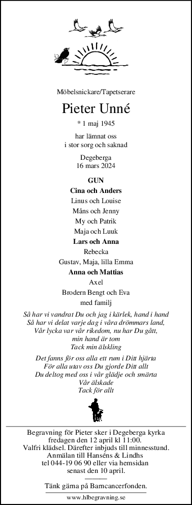 Möbelsnickare/Tapetserare
Pieter Unné
* 1 maj 1945
har lämnat oss
i stor sorg och saknad
Degeberga
16 mars 2024
GUN
Cina och Anders
Linus och Louise
Måns och Jenny
My och Patrik
Maja och Luuk
Lars och Anna
Rebecka
Gustav, Maja, lilla Emma
Anna och Mattias
Axel
Brodern Bengt och Eva
med familj
Så har vi vandrat Du och jag i kärlek, hand i hand
Så har vi delat varje dag i våra drömmars land,
Vår lycka var vår rikedom, nu har Du gått,
min hand är tom
Tack min älskling
Det fanns för oss alla ett rum i Ditt hjärta
För alla utav oss Du gjorde Ditt allt
Du deltog med oss i vår glädje och smärta
Vår älskade
Tack för allt
Begravning för Pieter sker i Degeberga kyrka
fredagen den 12 april kl 11:00. 
Valfri klädsel. Därefter inbjuds till minnesstund.
Anmälan till Hanséns & Lindhs 
tel 044-19 06 90 eller via hemsidan 
senast den 10 april.
———
Tänk gärna på Barncancerfonden.
www.hlbegravning.se
