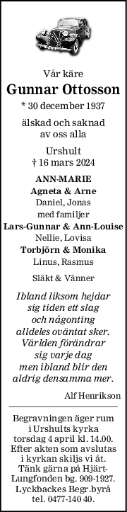 Vår käre
Gunnar Ottosson
* 30 december 1937
älskad och saknad
av oss alla
Urshult
† 16 mars 2024
ANNMARIE
Agneta & Arne
Daniel, Jonas
med familjer
LarsGunnar & AnnLouise
Nellie, Lovisa
Torbjörn & Monika
Linus, Rasmus
Släkt & Vänner
Ibland liksom hejdar
sig tiden ett slag
och någonting
alldeles oväntat sker.
Världen förändrar
sig varje dag
men ibland blir den
aldrig densamma mer.
Alf Henrikson
Begravningen äger rum
i Urshults kyrka
torsdag 4 april kl. 14.00.
Efter akten som avslutas
i kyrkan skiljs vi åt.
Tänk gärna på Hjärt-
Lungfonden bg. 909-1927.
Lyckbackes Begr.byrå
tel. 0477-140 40.
