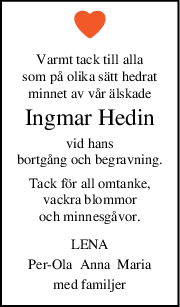 Varmt tack till alla
som på olika sätt hedrat
minnet av vår älskade
Ingmar Hedin
vid hans
bortgång och begravning.
Tack för all omtanke,
vackra blommor
och minnesgåvor.
LENA
PerOla  Anna  Maria
med familjer
