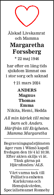 Älskad Livskamrat 
och Mamma
Margaretha
Forssberg
* 22 maj 1946
har efter en lång tids
sjukdom lämnat oss
i stor sorg och saknad
† 21 mars 2024
ANDERS
Magnus
Thomas
Emma
Nikita, Hemi, Hedda
All min kärlek till mina
barn och Anders.
Härifrån till Evigheten.
Mamma Margaretha
Begravningsgudstjänsten
äger rum i Wämö kapell
fredagen den 19/4 kl 10:30.
Efter akten skiljs vi åt.
Tänk gärna på
Hjärnfonden/ALS.
Vårt varma tack till
Palliativa enheten
Karlskrona och
Hemsjukvården,
Specialistteamet Ronneby
