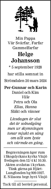 Min Pappa
Vår Svärfar, Farfar
Gammelfarfar
Helge
Johansson
* 5 september 1928
har stilla somnat in
Strömdalen 20 mars 2024
PerGunnar och Karin
Daniel och Kim
Ville
Petra och Ola
Elias, Hanna
Släkt och vänner
Livsdagen är slut
det är solnedgång
men ur skymningen
tonar mjukt en sång
om allt som lyste
och värmde en gång.
Begravningen äger rum
i Skogslyckans kyrka Växjö
fredagen den 12/4 kl 10.30.
Akten avslutas i kyrkan.
Tänk gärna på Hjärt-
Lungfonden bg 909-1927.
E. Nilssons begr.byrå Växjö
Tack till all berörd personal.
