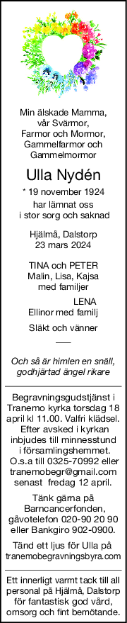 Min älskade Mamma,
 vår Svärmor, 
Farmor och Mormor,
Gammelfarmor och
Gammelmormor
Ulla Nydén
* 19 november 1924
har lämnat oss
 i stor sorg och saknad
Hjälmå, Dalstorp
23 mars 2024
TINA och PETER
Malin, Lisa, Kajsa
med familjer
                 LENA
Ellinor med familj
Släkt och vänner
Och så är himlen en snäll,
godhjärtad ängel rikare
Begravningsgudstjänst i
Tranemo kyrka torsdag 18
april kl 11.00. Valfri klädsel.
 Efter avsked i kyrkan
inbjudes till minnesstund
 i församlingshemmet.
 O.s.a till 0325-70992 eller
tranemobegr@gmail.com
senast  fredag 12 april.
Tänk gärna på
 Barncancerfonden,
gåvotelefon 020-90 20 90
eller Bankgiro 902-0900.
Tänd ett ljus för Ulla på 
tranemobegravningsbyra.com
Ett innerligt varmt tack till all
personal på Hjälmå, Dalstorp
för fantastisk god vård,
omsorg och fint bemötande.
