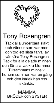 Tony Rosengren
Tack alla underbara släkt
och vänner som var med
och tog ett sista farväl av
vår kära Tony Rosengren
Tack för alla delade minnen
och för alla vackra blommor.
Tillsammans minns vi
honom som han var en gång
och den kärlek han oss
skänkte.
MAMMA
BRÖDER och SYSTER
