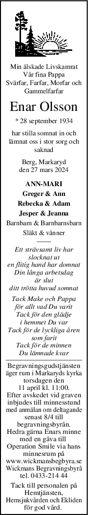 Min älskade Livskamrat
Vår fina Pappa
Svärfar, Farfar, Morfar och
Gammelfarfar
Enar Olsson
* 28 september 1934
har stilla somnat in och
lämnat oss i stor sorg och
saknad
Berg, Markaryd
den 27 mars 2024
ANN-MARI
Greger & Ann
Rebecka & Adam
Jesper & Jeanna
Barnbarn & Barnbarnsbarn
Släkt & vänner
Ett strävsamt liv har
slocknat ut
en flitig hand har domnat
Din långa arbetsdag
är slut
ditt trötta huvud somnat
Tack Make och Pappa
för allt vad Du varit
Tack för den glädje
i hemmet Du var
Tack för de lyckliga åren
som farit
Tack för de minnen
Du lämnade kvar
Begravningsgudstjänsten
äger rum i Markaryds kyrka
torsdagen den
11 april kl. 11:00.
Efter avskedet vid graven
inbjudes till minnesstund
med anmälan om deltagande
senast 8/4 till
begravningsbyrån.
Hedra gärna Enars minne
med en gåva till 
Operation Smile via hans
minnesrum på
www.wickmansbegbyra.se
Wickmans Begravningsbyrå
tel. 0433-214 44
Tack till personalen på
Hemtjänsten,
Hemsjukvården och Ekliden
för god vård. 
