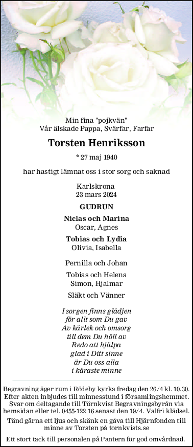 Min fina "pojkvän"
Vår älskade Pappa, Svärfar, Farfar
Torsten Henriksson
* 27 maj 1940
har hastigt lämnat oss i stor sorg och saknad
Karlskrona 
23 mars 2024
GUDRUN
Niclas och Marina
Oscar, Agnes
Tobias och Lydia
Olivia, Isabella
Pernilla och Johan
Tobias och Helena
Simon, Hjalmar
Släkt och Vänner
I sorgen finns glädjen
för allt som Du gav
Av kärlek och omsorg
till dem Du höll av
Redo att hjälpa
glad i Ditt sinne
är Du oss alla
i käraste minne
Begravning äger rum i Rödeby kyrka fredag den 26/4 kl. 10.30.
Efter akten inbjudes till minnesstund i församlingshemmet.
Svar om deltagande till Törnkvist Begravningsbyrån via
hemsidan eller tel. 0455-122 16 senast den 19/4. Valfri klädsel.
Tänd gärna ett ljus och skänk en gåva till Hjärnfonden till
minne av Torsten på tornkvists.se
Ett stort tack till personalen på Pantern för god omvårdnad. 
