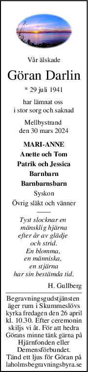 Vår älskade
Göran Darlin
* 29 juli 1941
har lämnat oss 
i stor sorg och saknad
Mellbystrand 
den 30 mars 2024
MARI-ANNE
Anette och Tom
Patrik och Jessica
Barnbarn
Barnbarnsbarn
Syskon
Övrig släkt och vänner
Tyst slocknar en 
mänsklig hjärna
efter år av glädje 
och strid.
En blomma, 
en människa, 
en stjärna
har sin bestämda tid.
H. Gullberg
Begravningsgudstjänsten 
äger rum i Skummeslövs
kyrka fredagen den 26 april
kl. 10.30. Efter ceremonin
skiljs vi åt. För att hedra
Görans minne tänk gärna på
Hjärnfonden eller
Demensförbundet.
Tänd ett ljus för Göran på
laholmsbegravningsbyra.se
